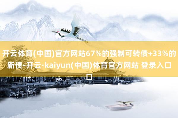 开云体育(中国)官方网站67%的强制可转债+33%的新债-开云·kaiyun(中国)体育官方网站 登录入口
