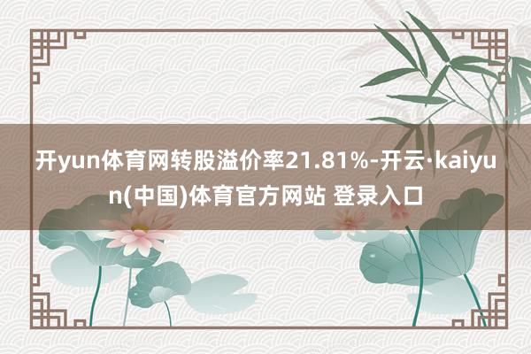 开yun体育网转股溢价率21.81%-开云·kaiyun(中国)体育官方网站 登录入口
