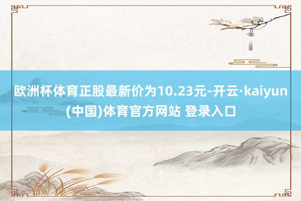欧洲杯体育正股最新价为10.23元-开云·kaiyun(中国)体育官方网站 登录入口