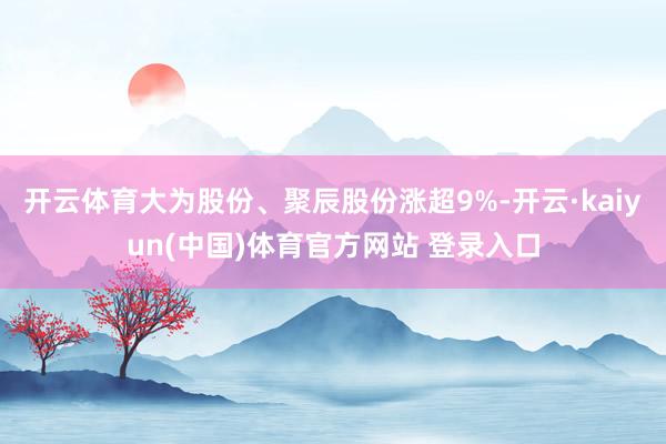开云体育大为股份、聚辰股份涨超9%-开云·kaiyun(中国)体育官方网站 登录入口
