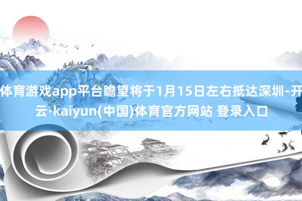 体育游戏app平台瞻望将于1月15日左右抵达深圳-开云·kaiyun(中国)体育官方网站 登录入口