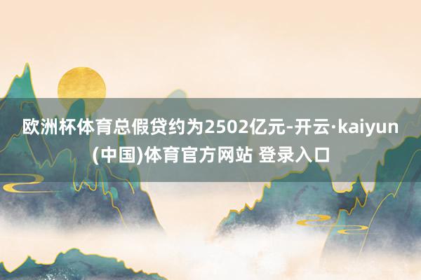 欧洲杯体育总假贷约为2502亿元-开云·kaiyun(中国)体育官方网站 登录入口
