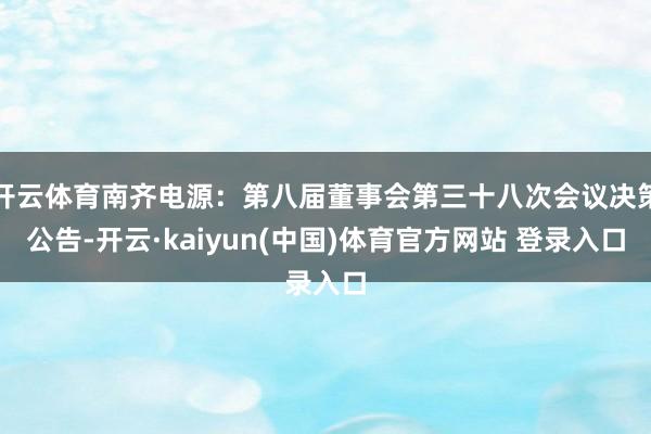 开云体育南齐电源：第八届董事会第三十八次会议决策公告-开云·kaiyun(中国)体育官方网站 登录入口