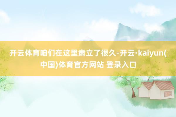 开云体育咱们在这里肃立了很久-开云·kaiyun(中国)体育官方网站 登录入口