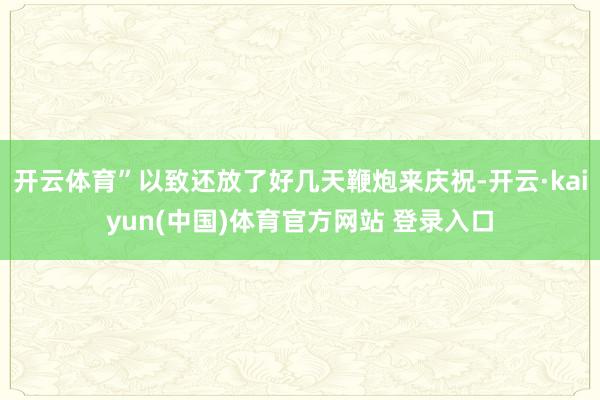 开云体育”以致还放了好几天鞭炮来庆祝-开云·kaiyun(中国)体育官方网站 登录入口