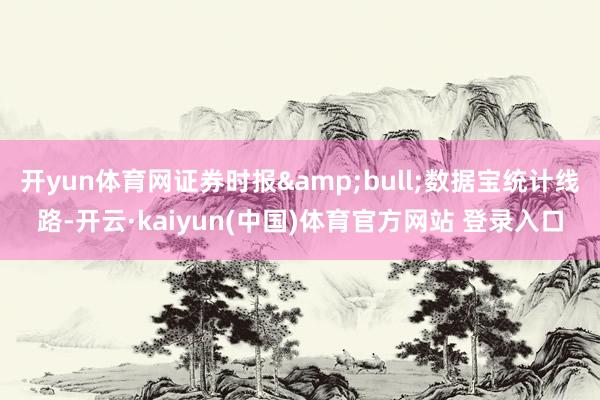 开yun体育网证券时报&bull;数据宝统计线路-开云·kaiyun(中国)体育官方网站 登录入口