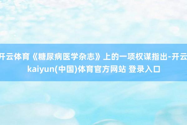 开云体育《糖尿病医学杂志》上的一项权谋指出-开云·kaiyun(中国)体育官方网站 登录入口