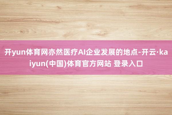 开yun体育网亦然医疗AI企业发展的地点-开云·kaiyun(中国)体育官方网站 登录入口
