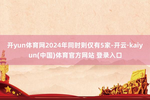 开yun体育网2024年同时则仅有5家-开云·kaiyun(中国)体育官方网站 登录入口