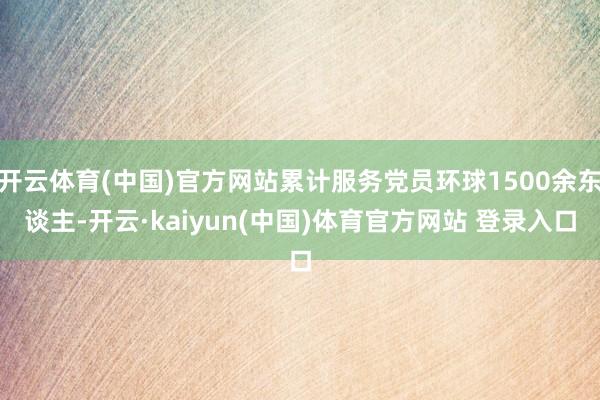 开云体育(中国)官方网站累计服务党员环球1500余东谈主-开云·kaiyun(中国)体育官方网站 登录入口