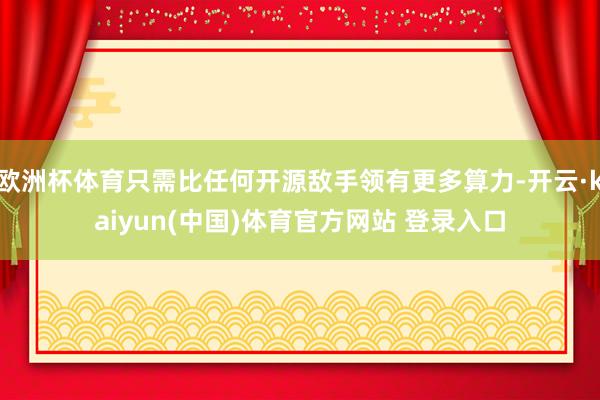 欧洲杯体育只需比任何开源敌手领有更多算力-开云·kaiyun(中国)体育官方网站 登录入口