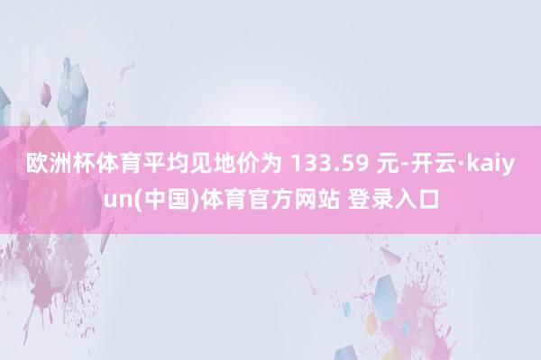 欧洲杯体育平均见地价为 133.59 元-开云·kaiyun(中国)体育官方网站 登录入口