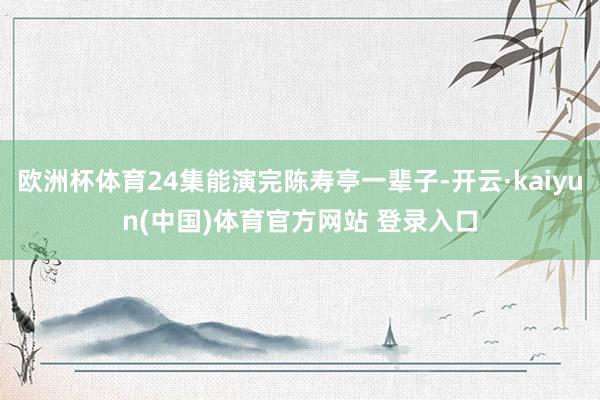 欧洲杯体育24集能演完陈寿亭一辈子-开云·kaiyun(中国)体育官方网站 登录入口