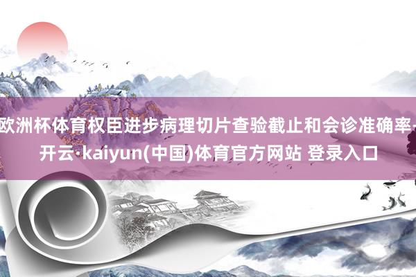 欧洲杯体育权臣进步病理切片查验截止和会诊准确率-开云·kaiyun(中国)体育官方网站 登录入口