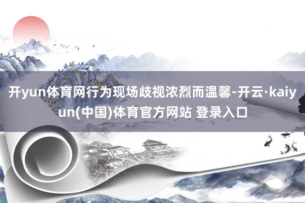 开yun体育网行为现场歧视浓烈而温馨-开云·kaiyun(中国)体育官方网站 登录入口