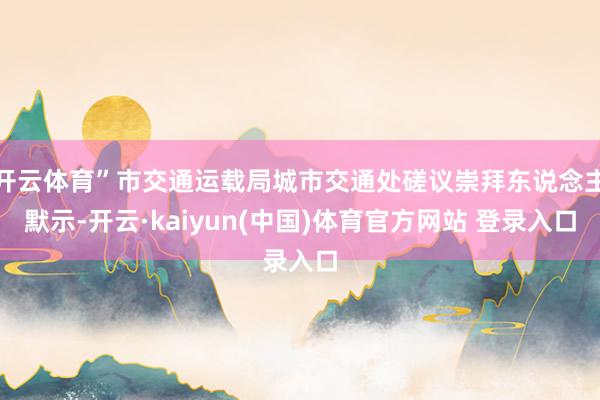 开云体育”市交通运载局城市交通处磋议崇拜东说念主默示-开云·kaiyun(中国)体育官方网站 登录入口