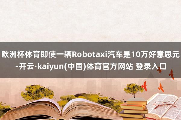 欧洲杯体育即使一辆Robotaxi汽车是10万好意思元-开云·kaiyun(中国)体育官方网站 登录入口