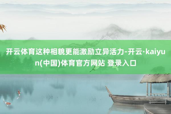 开云体育这种相貌更能激励立异活力-开云·kaiyun(中国)体育官方网站 登录入口