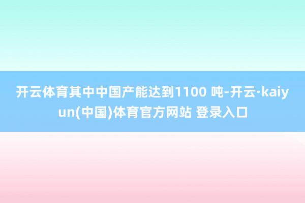 开云体育其中中国产能达到1100 吨-开云·kaiyun(中国)体育官方网站 登录入口