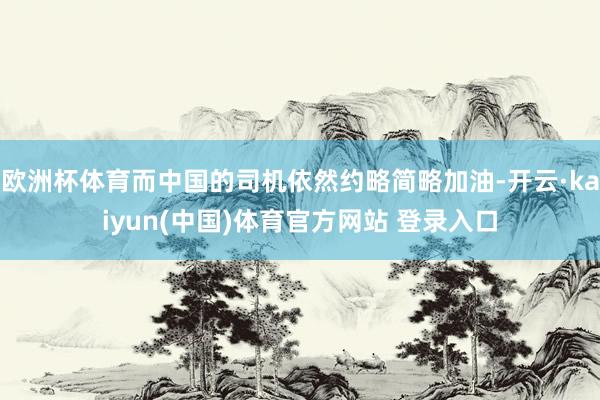 欧洲杯体育而中国的司机依然约略简略加油-开云·kaiyun(中国)体育官方网站 登录入口