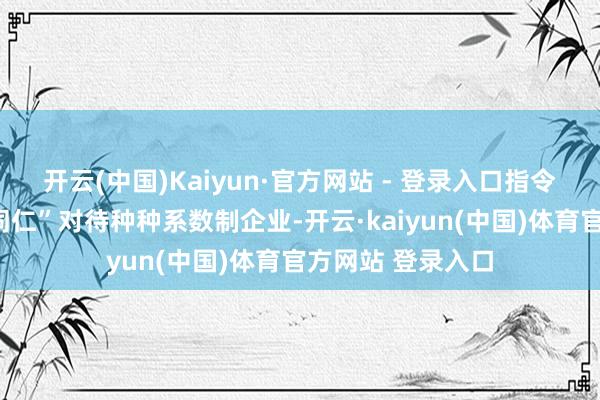 开云(中国)Kaiyun·官方网站 - 登录入口指令金融机构“一视同仁”对待种种系数制企业-开云·kaiyun(中国)体育官方网站 登录入口