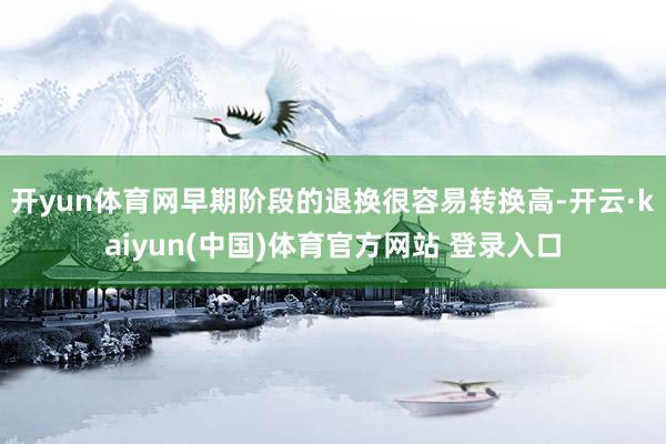 开yun体育网早期阶段的退换很容易转换高-开云·kaiyun(中国)体育官方网站 登录入口