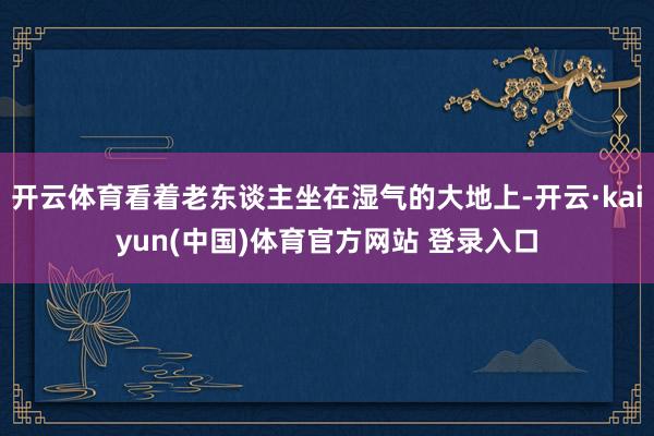 开云体育看着老东谈主坐在湿气的大地上-开云·kaiyun(中国)体育官方网站 登录入口