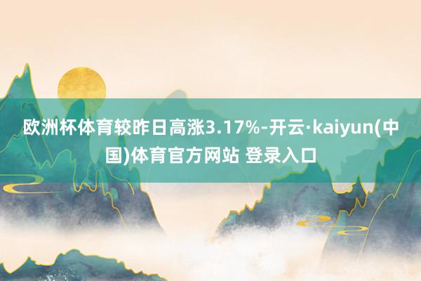 欧洲杯体育较昨日高涨3.17%-开云·kaiyun(中国)体育官方网站 登录入口