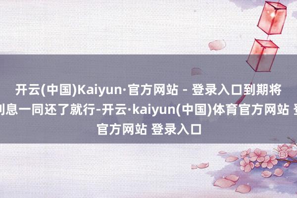 开云(中国)Kaiyun·官方网站 - 登录入口到期将本金和利息一同还了就行-开云·kaiyun(中国)体育官方网站 登录入口