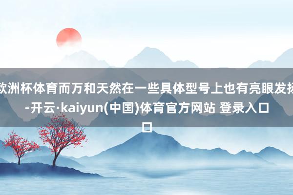 欧洲杯体育而万和天然在一些具体型号上也有亮眼发扬-开云·kaiyun(中国)体育官方网站 登录入口