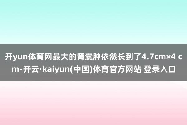 开yun体育网最大的肾囊肿依然长到了4.7cm×4 cm-开云·kaiyun(中国)体育官方网站 登录入口