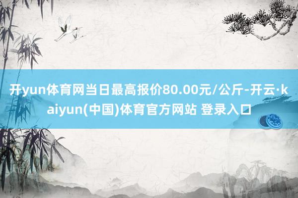 开yun体育网当日最高报价80.00元/公斤-开云·kaiyun(中国)体育官方网站 登录入口
