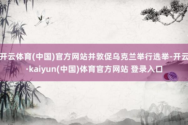 开云体育(中国)官方网站并敦促乌克兰举行选举-开云·kaiyun(中国)体育官方网站 登录入口