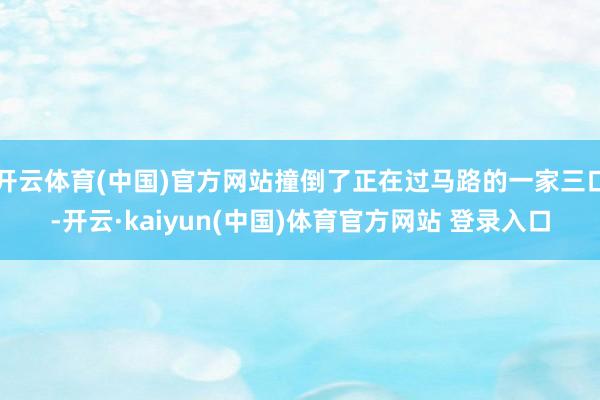 开云体育(中国)官方网站撞倒了正在过马路的一家三口-开云·kaiyun(中国)体育官方网站 登录入口
