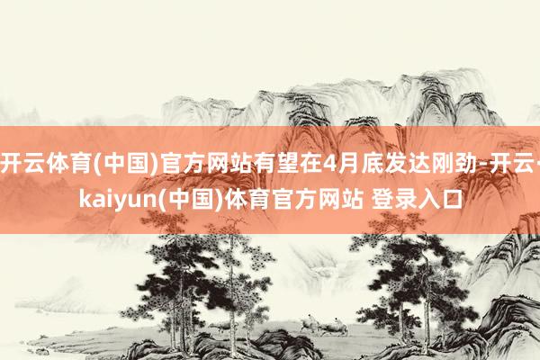 开云体育(中国)官方网站有望在4月底发达刚劲-开云·kaiyun(中国)体育官方网站 登录入口