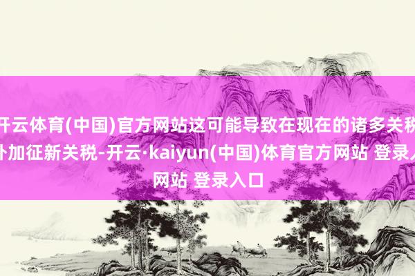 开云体育(中国)官方网站这可能导致在现在的诸多关税除外加征新关税-开云·kaiyun(中国)体育官方网站 登录入口