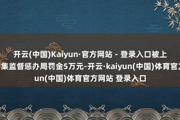 开云(中国)Kaiyun·官方网站 - 登录入口被上海市浦东新区市集监督惩办局罚金5万元-开云·kaiyun(中国)体育官方网站 登录入口