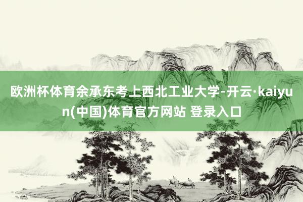 欧洲杯体育余承东考上西北工业大学-开云·kaiyun(中国)体育官方网站 登录入口