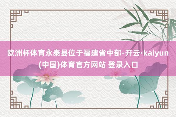 欧洲杯体育永泰县位于福建省中部-开云·kaiyun(中国)体育官方网站 登录入口