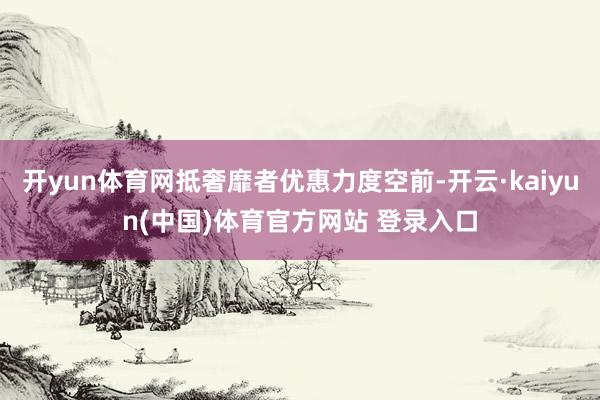 开yun体育网抵奢靡者优惠力度空前-开云·kaiyun(中国)体育官方网站 登录入口