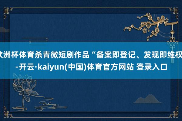 欧洲杯体育杀青微短剧作品“备案即登记、发现即维权”-开云·kaiyun(中国)体育官方网站 登录入口