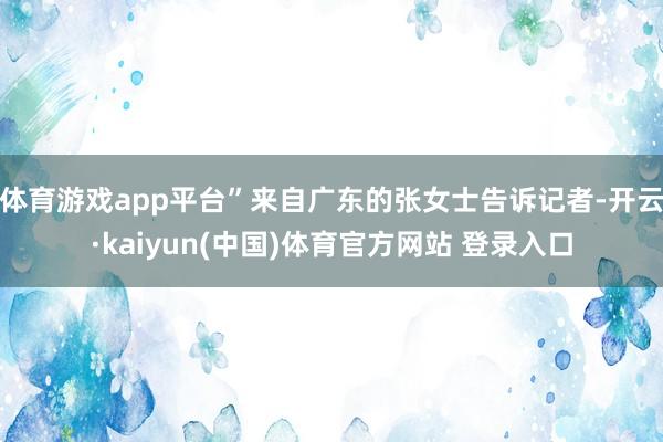 体育游戏app平台”来自广东的张女士告诉记者-开云·kaiyun(中国)体育官方网站 登录入口