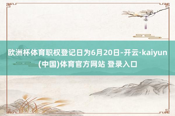 欧洲杯体育职权登记日为6月20日-开云·kaiyun(中国)体育官方网站 登录入口