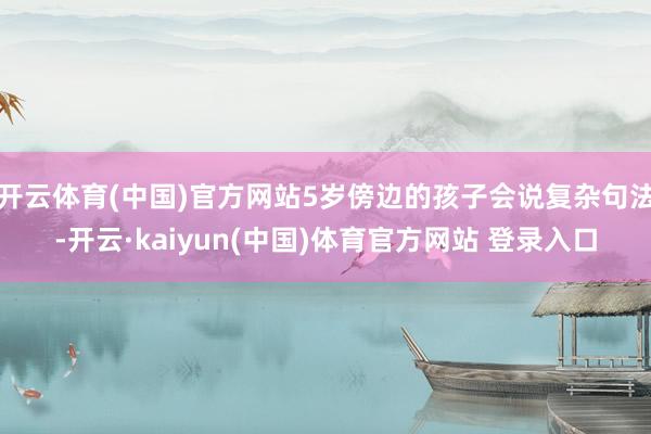 开云体育(中国)官方网站5岁傍边的孩子会说复杂句法-开云·kaiyun(中国)体育官方网站 登录入口