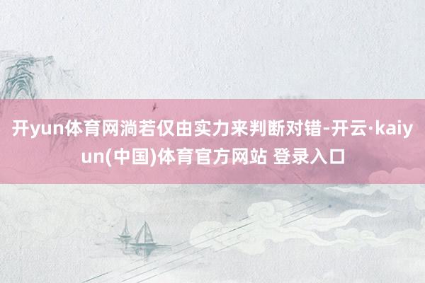 开yun体育网淌若仅由实力来判断对错-开云·kaiyun(中国)体育官方网站 登录入口