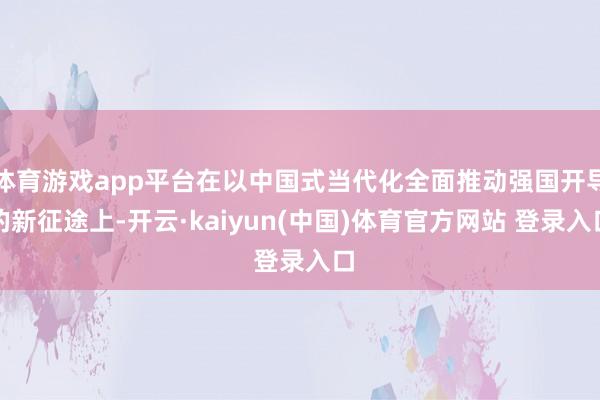 体育游戏app平台在以中国式当代化全面推动强国开导的新征途上-开云·kaiyun(中国)体育官方网站 登录入口