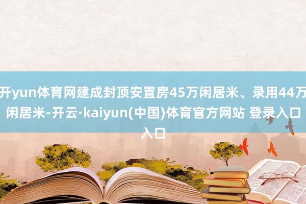 开yun体育网建成封顶安置房45万闲居米、录用44万闲居米-开云·kaiyun(中国)体育官方网站 登录入口