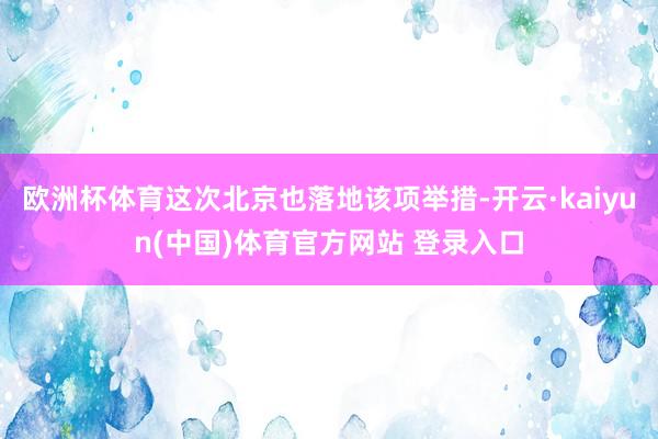 欧洲杯体育这次北京也落地该项举措-开云·kaiyun(中国)体育官方网站 登录入口