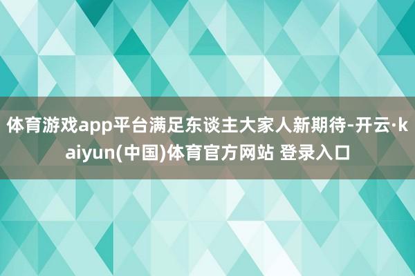 体育游戏app平台满足东谈主大家人新期待-开云·kaiyun(中国)体育官方网站 登录入口
