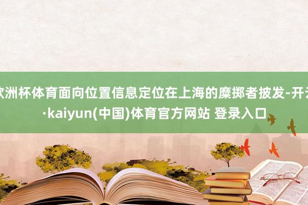 欧洲杯体育面向位置信息定位在上海的糜掷者披发-开云·kaiyun(中国)体育官方网站 登录入口